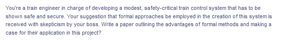 You're a train engineer in charge of developing a modest, safety-critical train control system that has to be
shown safe and secure. Your suggestion that formal approaches be employed in the creation of this system is
received with skepticism by your boss. Write a paper outlining the advantages of formal methods and making a
case for their application in this project?
