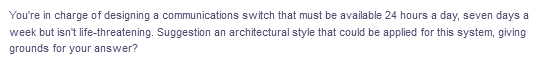 You're in charge of designing a communications switch that must be available 24 hours a day, seven days a
week but isn't life-threatening. Suggestion an architectural style that could be applied for this system, giving
grounds for your answer?
