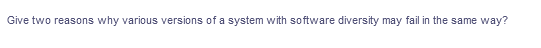 Give two reasons why various versions of a system with software diversity may fail in the same way?
