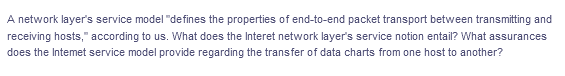 A network layer's service model "defines the properties of end-to-end packet transport between transmitting and
receiving hosts," according to us. What does the Interet network layer's service notion entail? What assurances
does the Intemet service model provide regarding the transfer of data charts from one host to another?
