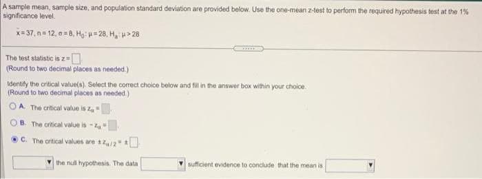 A sample mean, sample size, and population standard deviation are provided below. Use the one-mean z-test to perform the required hypothesis test at the 1%
significance level.
x= 37, n= 12, o =8, Họ: =28, H, H> 28
The test statistic is z=
(Round to two decimal places as needed.)
Identify the critical value(s). Select the correct choice bolow and fil i the answer box within your choice.
(Round to two decimal places as needed.)
A. The critical value is za
B. The critical value is - Z
OC. The critical values are 12
V the null hypothesis. The data
sufficient evidence to conclude that the mean is
