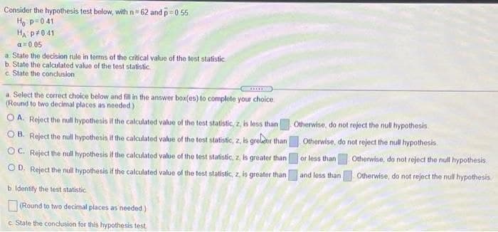 Consider the hypothesis test below, with n= 62 and p=0 55
Ho p=0 41
HA p+041
a=0 05
a State the decision rule in terms of the critical value of the test statistic
b. State the calculated value of the test statistic
c State the conclusion
a. Select the correct choice below and fill in the answer box(es) to complete your choice
(Round to two decimal places as needed)
O A. Reject the null hypothesis if the calculated value of the test statistic, z, is less than Otherwise, do not reject the null hypothesis.
O B. Reject the null hypothesis if the calculated value of the test statistic, z, is grelor than
OC. Reject the null hypothesis if the calculated value of the test statistic, z, is greater than
Otherwise, do not reject the null hypothesis.
or less than
Otherwise, do not reject the null hypothesis.
OD. Reject the null hypothesis if the calculated value of the test statistic, z, is greater than
and less than
Otherwise, do not reject the null hypothesis
b Identify the test statistic
(Round to two decimal places as needed)
c State the condusion for this hypothesis test
