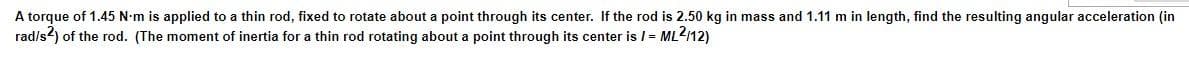 A torque of 1.45 N-m is applied to a thin rod, fixed to rotate about a point through its center. If the rod is 2.50 kg in mass and 1.11 m in length, find the resulting angular acceleration (in
rad/s2) of the rod. (The moment of inertia for a thin rod rotating about a point through its center is I = ML2/12)
