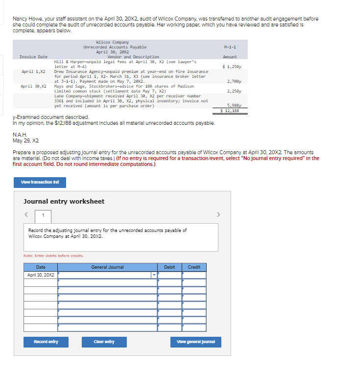 Nancy Howe, your staff assistant on the April 30, 20X2, audit of Wilcox Company, was transferred to another audit engagement before
she could complete the audit of unrecorded accounts payable. Her working paper, which you have reviewed and are satisfied is
complete, appears below.
Invoice Date
April 1, X2
April 30,X2
N.A.H.
May 29, X2
Vendor and Description
Hill & Harper-unpaid legal fees at April 30, X2 (see lawyer's
letter at M-4)
y-Examined document described.
In my opinion, the $12,188 adjustment Includes all material unrecorded accounts payable.
Wilcox Company
Unrecorded Accounts Payable
April 30, 20x2
Drew Insurance Agency-unpaid premium at year-end on fire insurance
for period April 1, X2- March 31, X3 (see insurance broker letter
at 3-1-1). Payment made on May 7, 20x2.
Mays and Sage, Stockbrokers-advice for 100 shares of Madison
Limited common stock (settlement date May 7, X2)
Lane Company-shipment received April 30, X2 per receiver number
3361 and included in April 30, X2, physical inventory; invoice not
yet received (amount is per purchase order)
View transaction list
Journal entry worksheet
Date
April 30, 20X2
Record the adjusting journal entry for the unrecorded accounts payable of
Wilcox Company at April 30, 20X2.
Prepare a proposed adjusting Journal entry for the unrecorded accounts payable of Wilcox Company at April 30, 20X2. The amounts
are material. (Do not deal with income taxes.) (If no entry is required for a transaction/event, select "No journal entry required" in the
first account field. Do not round intermediate computations.)
Note: Enter debits before credits.
Record entry
General Journal
Clear entry
Debit
Credit
M-1-1
Amount
$ 1,250y
View general Journal
2,70@y
2,25@y
5,988y
$ 12,188