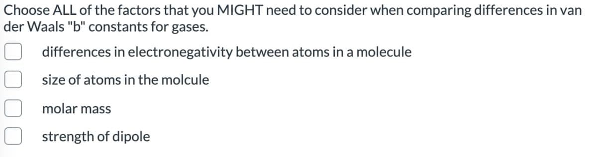 Choose ALL of the factors that you MIGHT need to consider when comparing differences in van
der Waals "b" constants for gases.
differences in electronegativity between atoms in a molecule
size of atoms in the molcule
molar mass
strength of dipole