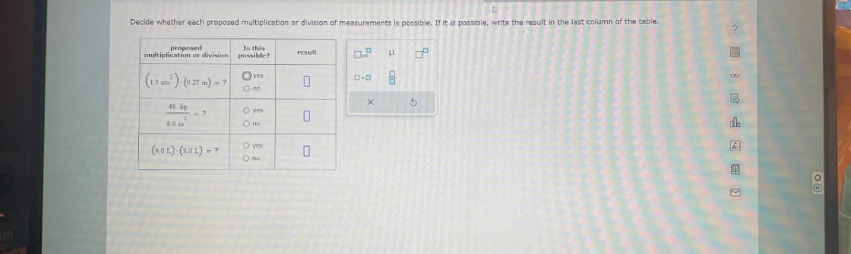 Decide whether each proposed multiplication or division of measurements is possible. If it is possible, write the result in the last column of the table.
proposed
multiplication or division
(1.3 cm)- (0.27 m) - ? Oves
O no
48. kg
2
8.0 m
<= ?
Is this
possible?
(9.0L) (8.0 L) = ?
O yes
O no
O yes
O no
result
0
0
0.9
0.0
X
3 010
OP
HD
00
E
ala
Ar