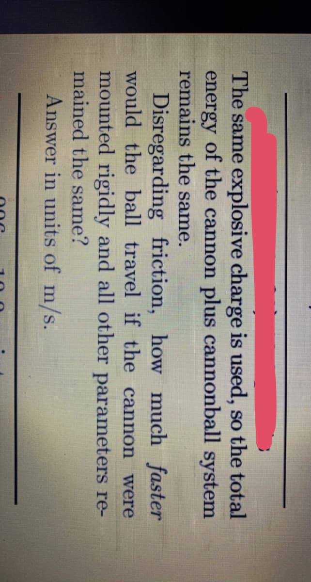 The same explosive charge is used, so the total
energy of the cannon plus cannonball system
remains the same.
Disregarding friction, how much faster
would the ball travel if the cannon were
mounted rigidly and all other parameters re-
mained the same?
Answer in units of m/s.
