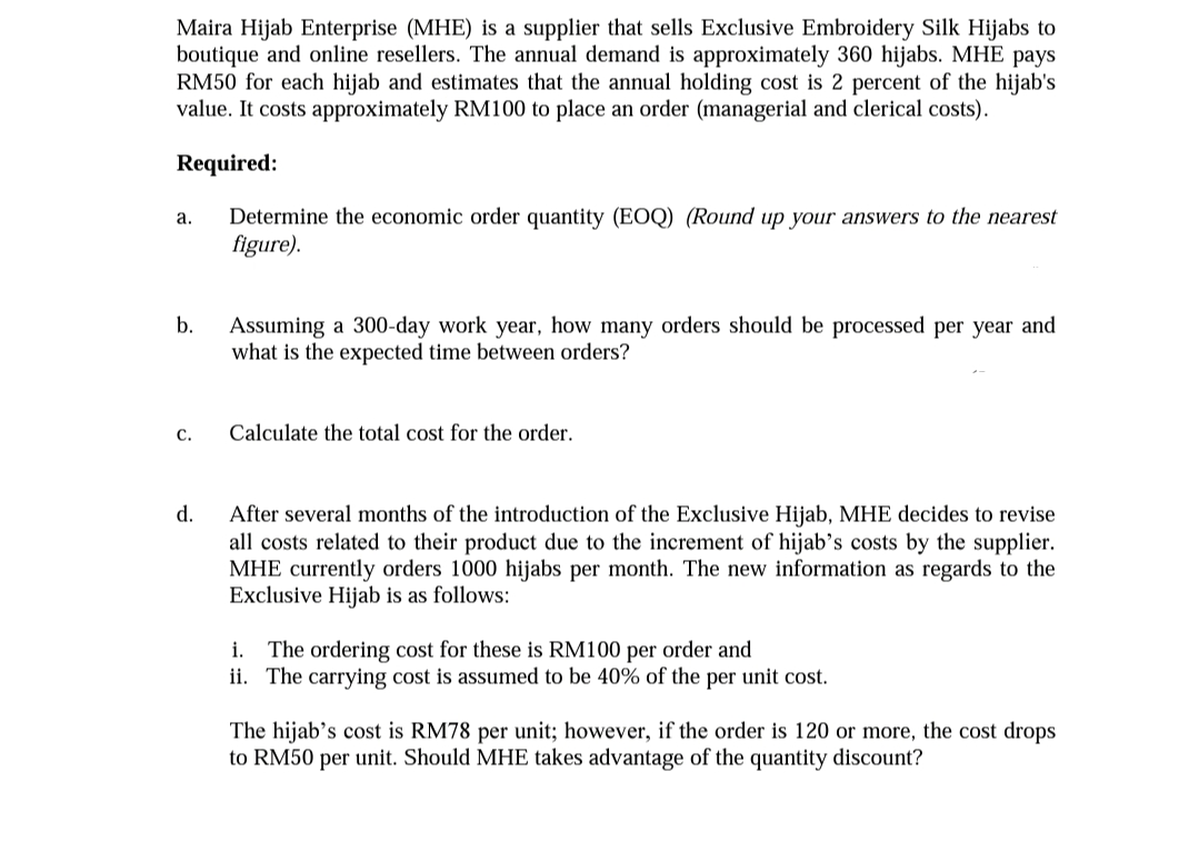 Maira Hijab Enterprise (MHE) is a supplier that sells Exclusive Embroidery Silk Hijabs to
boutique and online resellers. The annual demand is approximately 360 hijabs. MHE pays
RM50 for each hijab and estimates that the annual holding cost is 2 percent of the hijab's
value. It costs approximately RM100 to place an order (managerial and clerical costs).
Required:
Determine the economic order quantity (EOQ) (Round up your answers to the nearest
figure).
а.
b.
Assuming a 300-day work year, how many orders should be processed per year and
what is the expected time between orders?
С.
Calculate the total cost for the order.
d.
After several months of the introduction of the Exclusive Hijab, MHE decides to
all costs related to their product due to the increment of hijab’s costs by the supplier.
MHE currently orders 1000 hijabs per month. The new information as regards to the
Exclusive Hijab is as follows:
i. The ordering cost for these is RM100 per order and
ii. The carrying cost is assumed to be 40% of the per unit cost.
The hijab's cost is RM78 per unit; however, if the order is 120 or more, the cost drops
to RM50 per unit. Should MHE takes advantage of the quantity discount?
