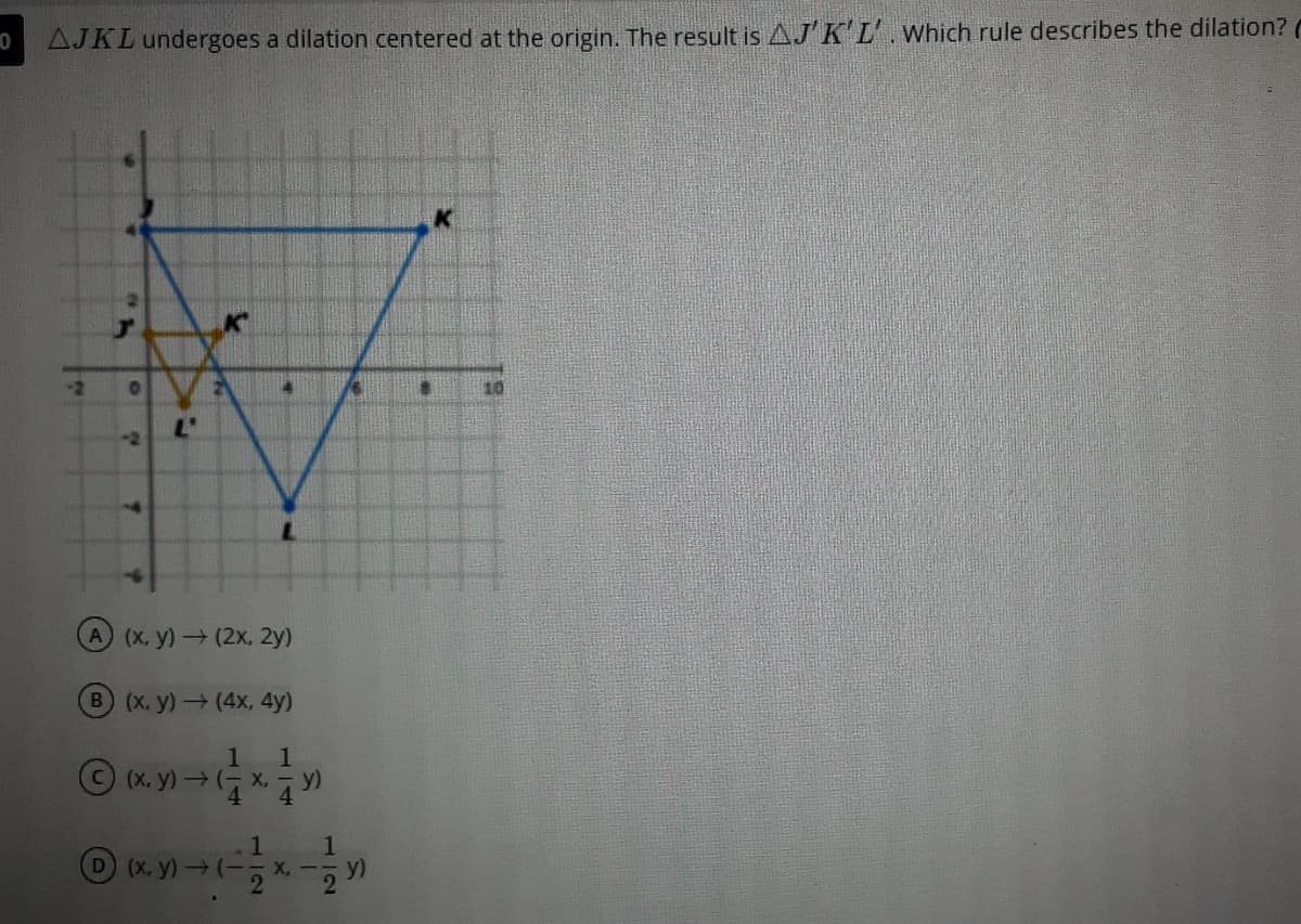 AJKL undergoes a dilation centered at the origin. The result is AJ' KL'.Which rule describes the dilation? (
-2
A (x, y)(2x, 2y)
B (x, y) (4x, 4y)
1.
1
C(X, y)(- X, -y)
4.
4.
1
1.
X, -5 Y
D (X, y)(-
2
