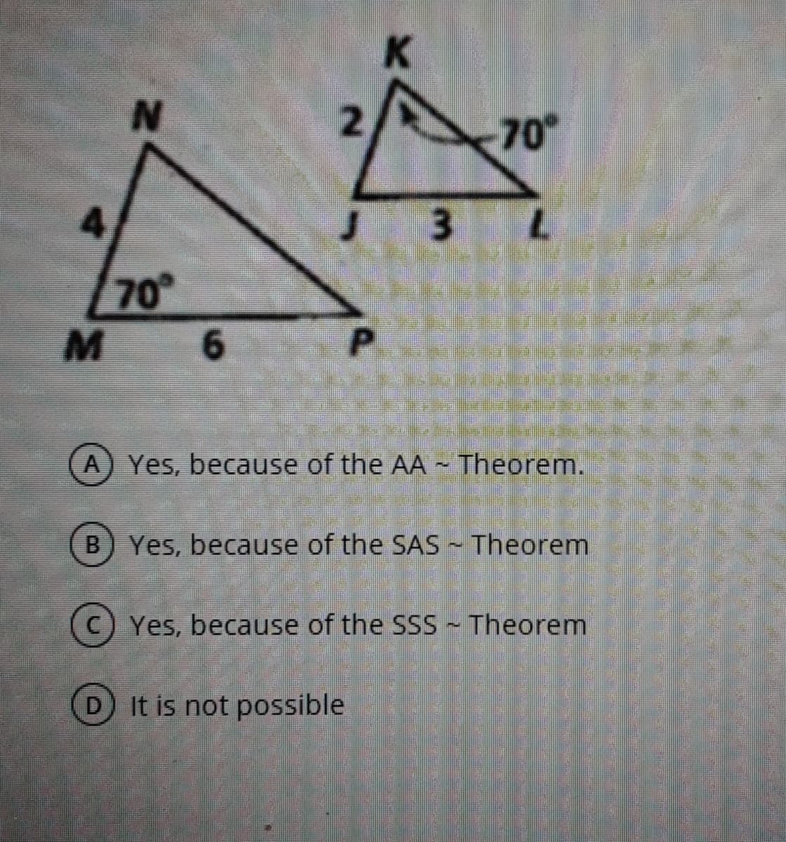 K.
N.
70
3 L
70
6.
P
A) Yes, because of the AA ~ Theorem.
B) Yes, because of the SAS - Theorem
C) Yes, because of the SSS ~ Theorem
D It is not possible
