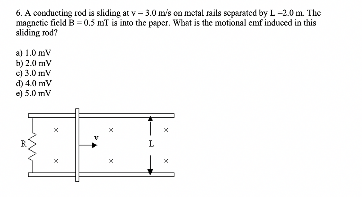 6. A conducting rod is sliding at v = 3.0 m/s on metal rails separated by L=2.0 m. The
magnetic field B = 0.5 mT is into the paper. What is the motional emf induced in this
sliding rod?
a) 1.0 mV
b) 2.0 mV
c) 3.0 mV
d) 4.0 mV
e) 5.0 mV
X
X
V
X
Xx
L