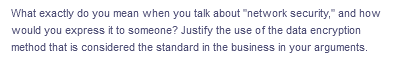 What exactly do you mean when you talk about "network security," and how
would you express it to someone? Justify the use of the data encryption
method that is considered the standard in the business in your arguments.