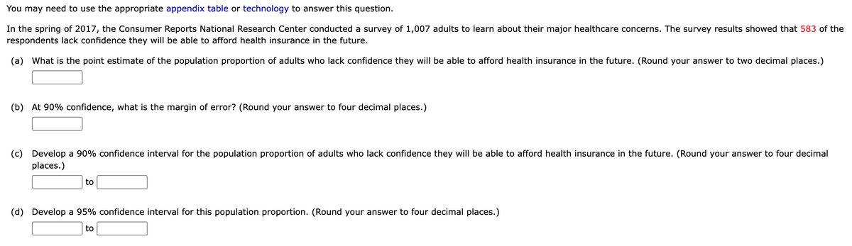 You may need to use the appropriate appendix table or technology to answer this question.
In the spring of 2017, the Consumer Reports National Research Center conducted a survey of 1,007 adults to learn about their major healthcare concerns. The survey results showed that 583 of the
respondents lack confidence they will be able to afford health insurance in the future.
(a) What is the point estimate of the population proportion of adults who lack confidence they will be able to afford health insurance in the future. (Round your answer to two decimal places.)
(b) At 90% confidence, what is the margin of error? (Round your answer to four decimal places.)
(c) Develop a 90% confidence interval for the population proportion of adults who lack confidence they will be able to afford health insurance in the future. (Round your answer to four decimal
places.)
to
(d) Develop a 95% confidence interval for this population proportion. (Round your answer to four decimal places.)
to
