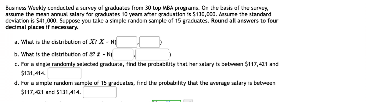 Business Weekly conducted a survey of graduates from 30 top MBA programs. On the basis of the survey,
assume the mean annual salary for graduates 10 years after graduation is $130,000. Assume the standard
deviation is $41,000. Suppose you take a simple random sample of 15 graduates. Round all answers to four
decimal places if necessary.
a. What is the distribution of X? X - N(
b. What is the distribution of a? ¤ - N(
c. For a single randomly selected graduate, find the probability that her salary is between $117,421 and
$131,414.
d. For a simple random sample of 15 graduates, find the probability that the average salary is between
$117,421 and $131,414.
