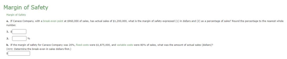 Margin of Safety
Margin of Safety
a. If Canace Company, with a break-even point at $960,000 of sales, has actual sales of $1,200,000, what is the margin of safety expressed (1) in dollars and (2) as a percentage of sales? Round the percentage to the nearest whole
number.
1. S
2.
b. If the margin of safety for Canace Company was 20%, fixed costs were $1,875,000, and variable costs were 80% of sales, what was the amount of actual sales (dollars)?
(Hint: Determine the break-even in sales dollars first.)
