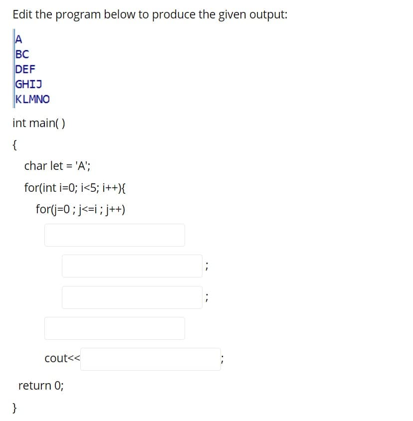 Edit the program below to produce the given output:
BC
DEF
GHIJ
KLMNO
int main()
{
char let = 'A';
for(int i=0; i<5; i++){
for(j=0; j<=i; j++)
cout<<
return 0;
}
