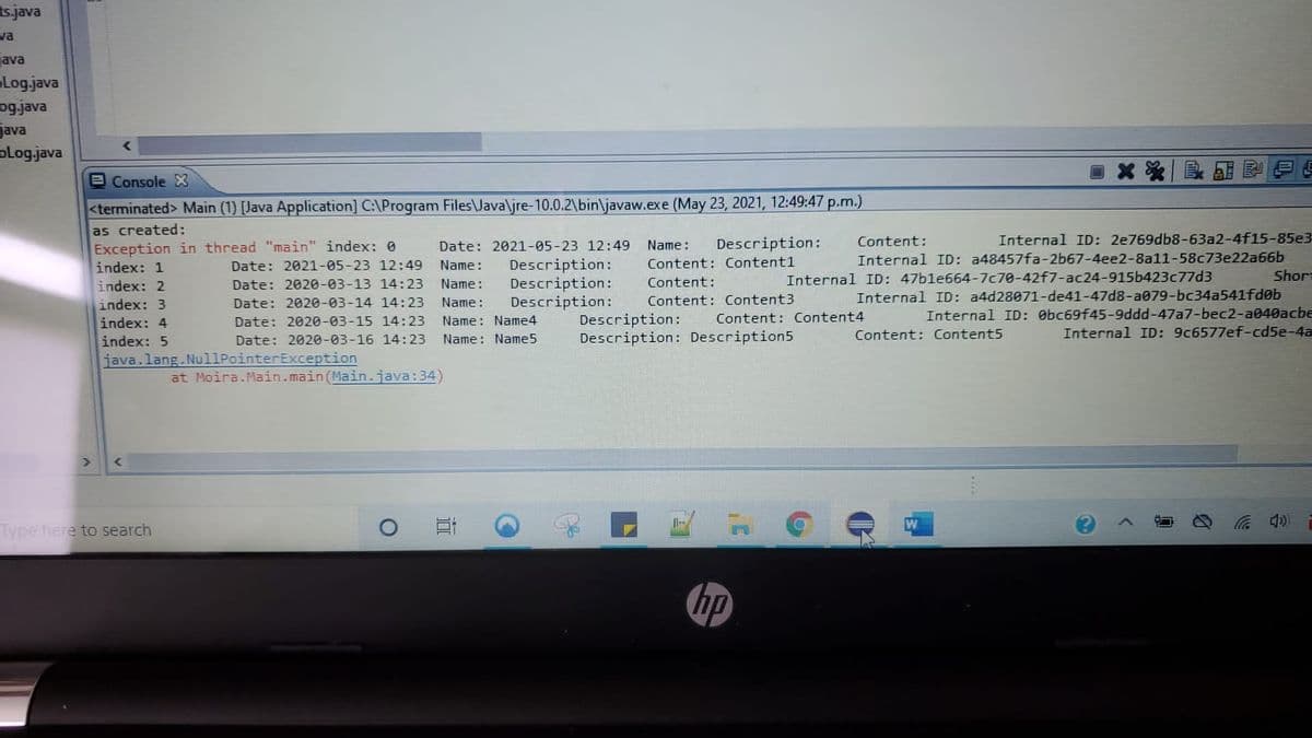 tsjava
va
ava
Log.java
ogjava
java
olog.java
Console X
<terminated> Main (1) [Java Application] C:\Program Files\Java\jre-10.0.2\bin\javaw.exe (May 23, 2021, 12:49:47 p.m.)
as created:
Exception in thread "main" index: 0
Internal ID: 2e769db8-63a2-4f15-85e3
Internal ID: a48457fa-2b67-4ee2-8a11-58c73e22a66b
Shor
Date: 2021-05-23 12:49
Name:
Description:
Content:
Description:
Description:
Description:
index: 1
Date: 2021-05-23 12:49
Name:
Content: Content1
Content:
Internal ID: 47b1e664-7c70-42f7-ac24-915b423c77d3
index: 2
Date: 2020-03-13 14:23
Name:
Internal ID: a4d28071-de41-47d8-a079-bc34a541fdøb
Internal ID: Obc69f45-9ddd-47a7-bec2-a040acbe
Internal ID: 9c6577ef-cd5e-4a
index: 3
Date: 2020-03-14 14:23
Name:
Content: Content3
Description:
Description: Description5
index: 4
Date: 2020-03-15 14:23
Name: Name4
Content: Content4
index: 5
Date: 2020-03-16 14:23
Name: Name5
Content: Content5
java.lang.NullPointerException
at Moira.Main.main(Main.java:34)
Type here to search
CD 罗
