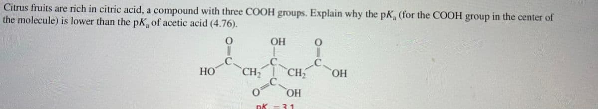 Citrus fruits are rich in citric acid, a compound with three COOH groups. Explain why the pK (for the COOH group in the center of
the molecule) is lower than the pK, of acetic acid (4.76).
HO
CH₂
OH
1
0=C
CH₂ OH
OH
DK. = 3.1