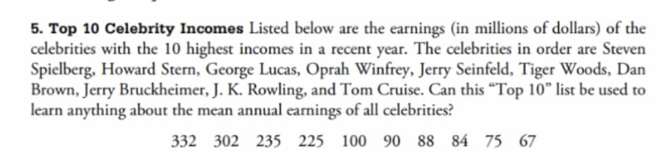 5. Top 10 Celebrity Incomes Listed below are the earnings (in millions of dollars) of the
celebrities with the 10 highest incomes in a recent year. The celebrities in order are Steven
Spielberg, Howard Stern, George Lucas, Oprah Winfrey, Jerry Seinfeld, Tiger Woods, Dan
Brown, Jerry Bruckheimer, J. K. Rowling, and Tom Cruise. Can this "Top 10" list be used to
learn anything about the mean annual earnings of all celebrities?
332 302 235 225 100 90 88 84 75 67