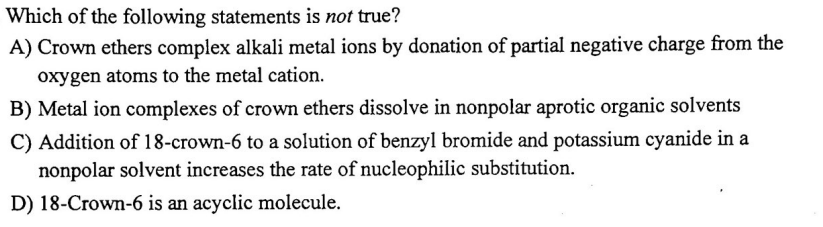 Which of the following statements is not true?
A) Crown ethers complex alkali metal ions by donation of partial negative charge from the
oxygen atoms to the metal cation.
B) Metal ion complexes of crown ethers dissolve in nonpolar aprotic organic solvents
C) Addition of 18-crown-6 to a solution of benzyl bromide and potassium cyanide in a
nonpolar solvent increases the rate of nucleophilic substitution.
D) 18-Crown-6 is an acyclic molecule.