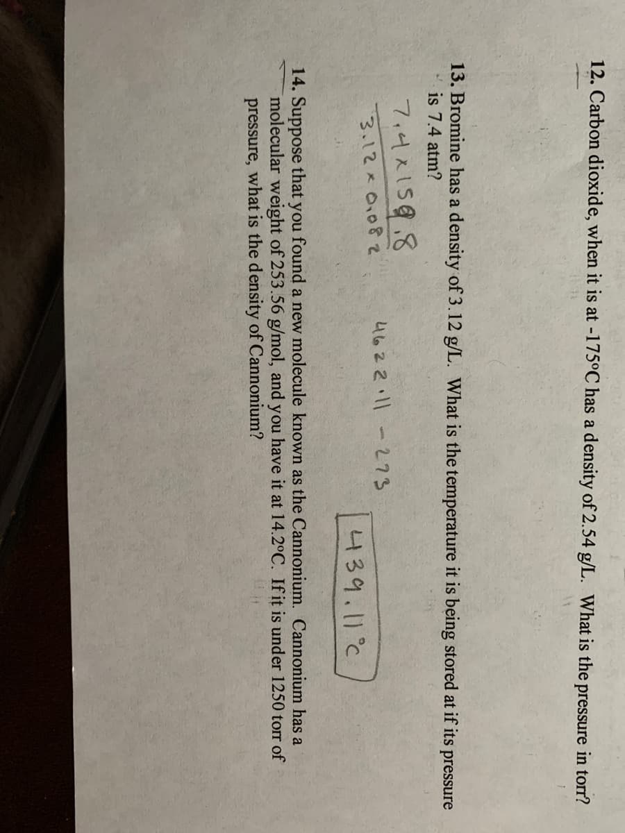 12. Carbon dioxide, when it is at -175°C has a density of 2.54 g/L. What is the pressure in torr?
13. Bromine has a density of 3.12 g/L. What is the temperature it is being stored at if its
is 7.4 atm?
pressure
7,4x158.8
4622.11-273
3.12x0.08
439.11°C
14. Suppose that you found a new molecule known as the Cannonium. Cannonium has a
molecular weight of 253.56 g/mol, and you have it at 14.2°C. If it is under 1250 torr of
pressure, what is the density of Cannonium?
