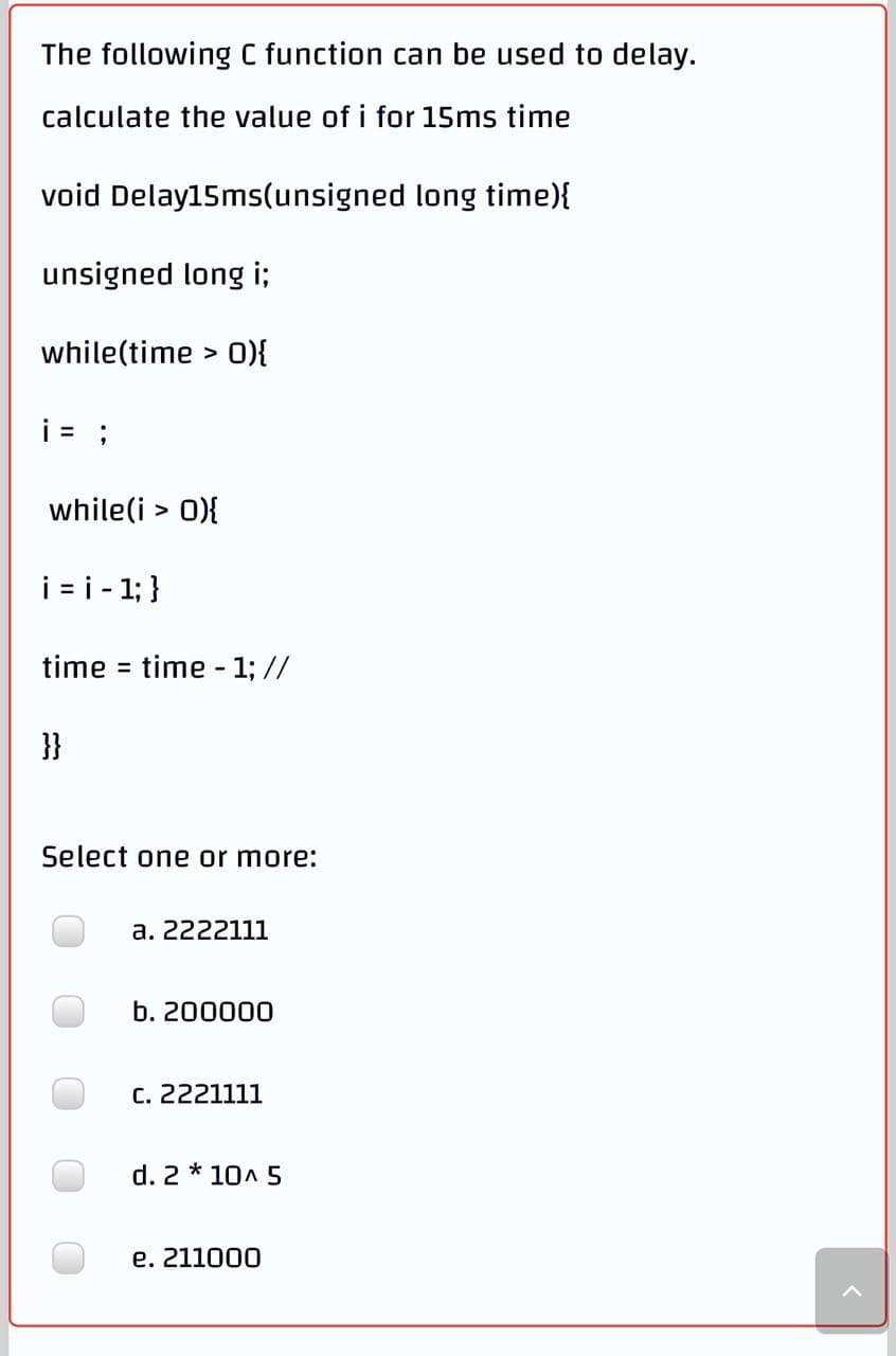 The following C function can be used to delay.
calculate the value of i for 15ms time
void Delay15ms(unsigned long time){
unsigned long i;
while(time > 0){
i= ;
while(i > 0){
i = i - 1; }
time = time - 1; //
}}
Select one or more:
a. 2222111
b. 200000
C. 2221111
d. 2 * 10A 5
e. 211000
