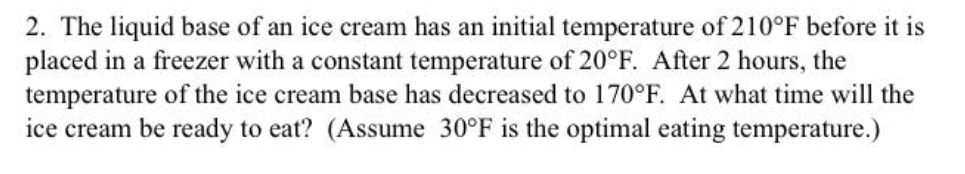 2. The liquid base of an ice cream has an initial temperature of 210°F before it is
placed in a freezer with a constant temperature of 20°F. After 2 hours, the
temperature of the ice cream base has decreased to 170°F. At what time will the
ice cream be ready to eat? (Assume 30°F is the optimal eating temperature.)
