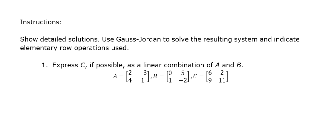 Instructions:
Show detailed solutions. Use Gauss-Jordan to solve the resulting system and indicate
elementary row operations used.
1. Express C, if possible, as a linear combination of A and B.
[2
A =
14
B =
