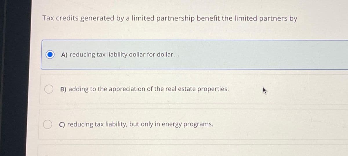 Tax credits generated by a limited partnership benefit the limited partners by
A) reducing tax liability dollar for dollar..
B) adding to the appreciation of the real estate properties.
C) reducing tax liability, but only in energy programs.