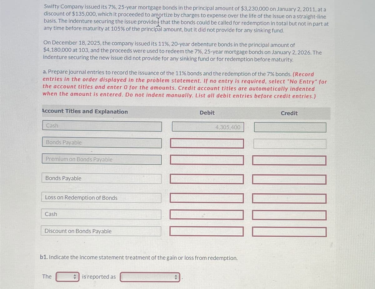 Swifty Company issued its 7%, 25-year mortgage bonds in the principal amount of $3,230,000 on January 2, 2011, at a
discount of $135,000, which it proceeded to amortize by charges to expense over the life of the issue on a straight-line
basis. The indenture securing the issue provided that the bonds could be called for redemption in total but not in part at
any time before maturity at 105% of the principal amount, but it did not provide for any sinking fund.
On December 18, 2025, the company issued its 11%, 20-year debenture bonds in the principal amount of
$4,180,000 at 103, and the proceeds were used to redeem the 7%, 25-year mortgage bonds on January 2, 2026. The
indenture securing the new issue did not provide for any sinking fund or for redemption before maturity.
a. Prepare journal entries to record the issuance of the 11% bonds and the redemption of the 7% bonds. (Record
entries in the order displayed in the problem statement. If no entry is required, select "No Entry" for
the account titles and enter 0 for the amounts. Credit account titles are automatically indented
when the amount is entered. Do not indent manually. List all debit entries before credit entries.)
Account Titles and Explanation
Cash
Bonds Payable
Premium on Bonds Payable
Bonds Payable
Loss on Redemption of Bonds
Cash
Discount on Bonds Payable
The
Debit
b1. Indicate the income statement treatment of the gain or loss from redemption.
is reported as
4,305,400
Credit
ONU