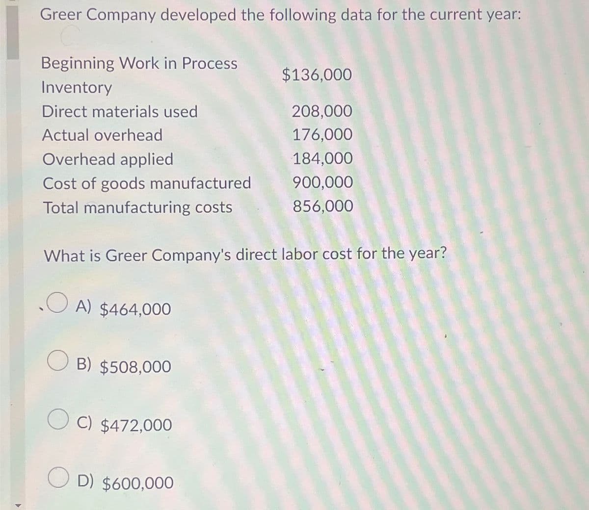 Greer Company developed the following data for the current year:
Beginning Work in Process
Inventory
Direct materials used
Actual overhead
Overhead applied
Cost of goods manufactured
Total manufacturing costs
$136,000
208,000
176,000
184,000
900,000
856,000
What is Greer Company's direct labor cost for the year?
OA) $464,000
OB) $508,000
OC) $472,000
OD) $600,000