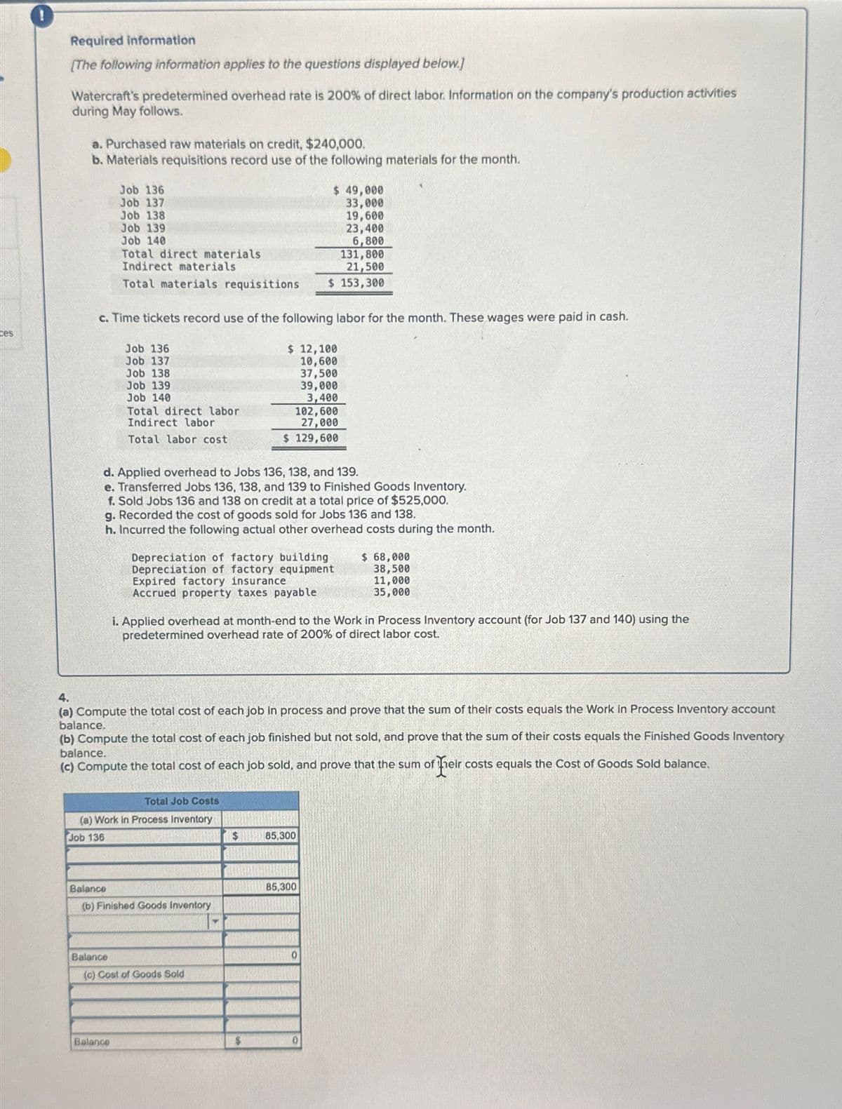 ces
Required information
[The following information applies to the questions displayed below.]
Watercraft's predetermined overhead rate is 200% of direct labor. Information on the company's production activities
during May follows.
a. Purchased raw materials on credit, $240,000.
b. Materials requisitions record use of the following materials for the month.
Job 136
Job 137
Job 138
Job 139
Job 140
Total direct materials
Indirect materials
c. Time tickets record use of the following labor for the month. These wages were paid in cash.
131,800
21,500
Total materials requisitions $ 153,300
Job 136
Job 137
Job 138
Job 139
Job 140
Total direct labor
Indirect labor
Total labor cost
Balance
d. Applied overhead to Jobs 136, 138, and 139.
e. Transferred Jobs 136, 138, and 139 to Finished Goods Inventory.
f. Sold Jobs 136 and 138 on credit at a total price of $525,000.
g. Recorded the cost of goods sold for Jobs 136 and 138.
h. Incurred the following actual other overhead costs during the month.
Balance
Total Job Costs
(a) Work in Process Inventory
Job 136
Balance
(b) Finished Goods Inventory
Depreciation of factory building
Depreciation of factory equipment
Expired factory insurance
Accrued property taxes payable
$ 49,000
33,000
19,600
23,400
6,800
$ 12,100
10,600
37,500
39,000
3,400
4.
(a) Compute the total cost of each job in process and prove that the sum of their costs equals the Work in Process Inventory account
balance.
(b) Compute the total cost of each job finished but not sold, and prove that the sum of their costs equals the Finished Goods Inventory
balance.
(c) Compute the total cost of each job sold, and prove that the sum of fheir costs equals the Cost of Goods Sold balance.
(c) Cost of Goods Sold
102,600
27,000
$ 129,600
i. Applied overhead at month-end to the Work in Process Inventory account (for Job 137 and 140) using the
predetermined overhead rate of 200% of direct labor cost.
$
85,300
85,300
$ 68,000
38,500
11,000
35,000
0