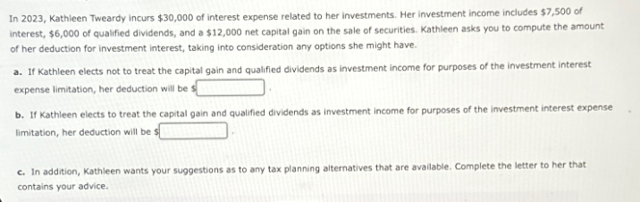 In 2023, Kathleen Tweardy incurs $30,000 of interest expense related to her investments. Her investment income includes $7,500 of
interest, $6,000 of qualified dividends, and a $12,000 net capital gain on the sale of securities. Kathleen asks you to compute the amount
of her deduction for investment interest, taking into consideration any options she might have.
a. If Kathleen elects not to treat the capital gain and qualified dividends as investment income for purposes of the investment interest
expense limitation, her deduction will be s
b. If Kathleen elects to treat the capital gain and qualified dividends as investment income for purposes of the investment interest expense
limitation, her deduction will be s
c. In addition, Kathleen wants your suggestions as to any tax planning alternatives that are available. Complete the letter to her that
contains your advice.