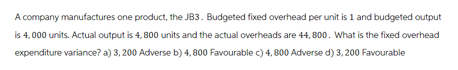 A company manufactures one product, the JB3. Budgeted fixed overhead per unit is 1 and budgeted output
is 4,000 units. Actual output is 4, 800 units and the actual overheads are 44,800. What is the fixed overhead
expenditure variance? a) 3, 200 Adverse b) 4, 800 Favourable c) 4, 800 Adverse d) 3, 200 Favourable