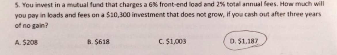 5. You invest in a mutual fund that charges a 6% front-end load and 2% total annual fees. How much will
you pay in loads and fees on a $10,300 investment that does not grow, if you cash out after three years
of no gain?
A. $208
B. $618
C. $1,003
D. $1,187