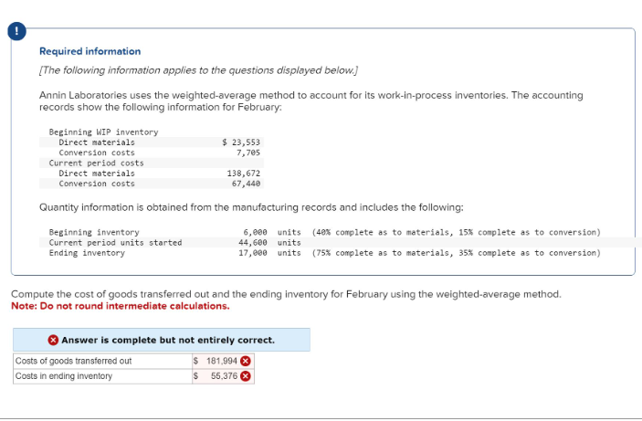 !
Required information
[The following information applies to the questions displayed below.]
Annin Laboratories uses the weighted-average method to account for its work-in-process inventories. The accounting
records show the following information for February:
Beginning WIP inventory
Direct materials
Conversion costs
Current period costs
Direct materials
Conversion costs
Beginning inventory
Current period units started
Ending inventory
$ 23,553
7,705
Quantity information is obtained from the manufacturing records and includes the following:
138,672
67,440
Costs of goods transferred out
Costs in ending inventory
6,000 units (48% complete as to materials, 15% complete as to conversion)
44,600 units
17,000 units (75% complete as to materials, 35% complete as to conversion)
Compute the cost of goods transferred out and the ending inventory for February using the weighted-average method.
Note: Do not round intermediate calculations.
Answer is complete but not entirely correct.
$
181,994
S 55,376 X