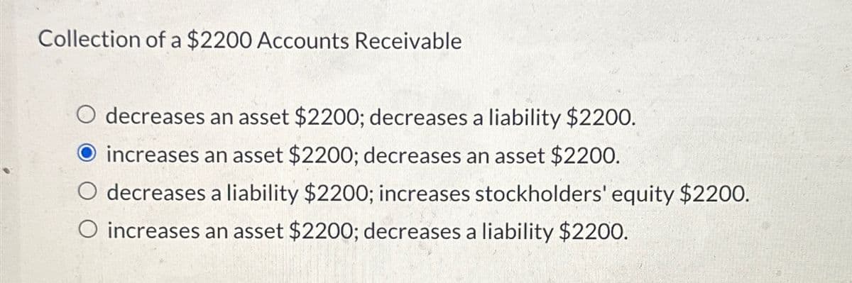 Collection of a $2200 Accounts Receivable
decreases an asset $2200; decreases a liability $2200.
O increases an asset $2200; decreases an asset $2200.
O decreases a liability $2200; increases stockholders' equity $2200.
O increases an asset $2200; decreases a liability $2200.
