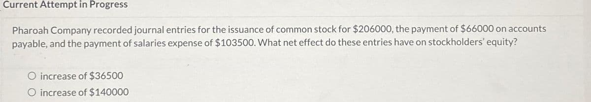 Current Attempt in Progress
Pharoah Company recorded journal entries for the issuance of common stock for $206000, the payment of $66000 on accounts
payable, and the payment of salaries expense of $103500. What net effect do these entries have on stockholders' equity?
increase of $36500
O increase of $140000