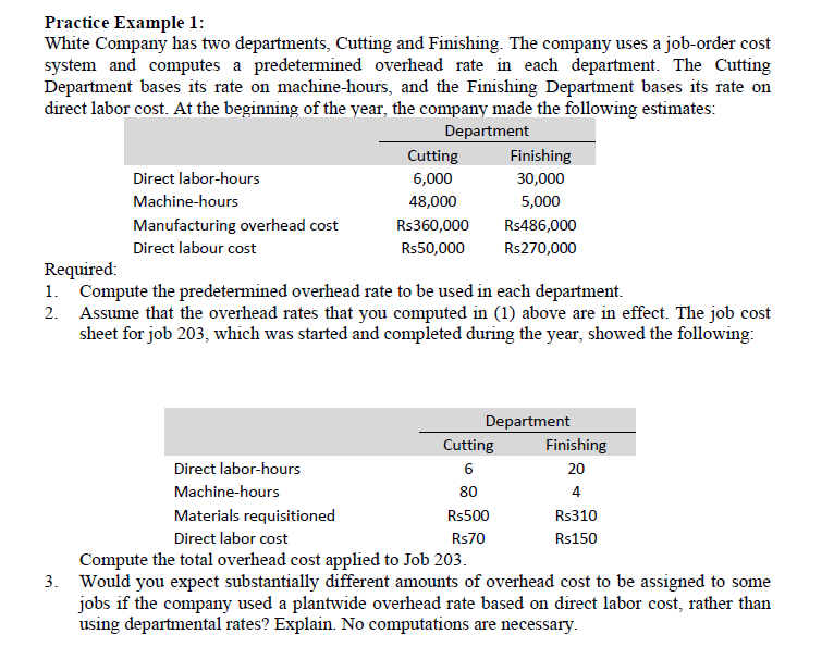 Practice Example 1:
White Company has two departments, Cutting and Finishing. The company uses a job-order cost
system and computes a predetermined overhead rate in each department. The Cutting
Department bases its rate on machine-hours, and the Finishing Department bases its rate on
direct labor cost. At the beginning of the year, the company made the following estimates:
Department
Direct labor-hours
Machine-hours
Manufacturing overhead cost
Direct labour cost
Cutting
6,000
48,000
Rs360,000
Rs50,000
Finishing
30,000
5,000
Rs486,000
Rs270,000
Required:
1. Compute the predetermined overhead rate to be used in each department.
2. Assume that the overhead rates that you computed in (1) above are in effect. The job cost
sheet for job 203, which was started and completed during the year, showed the following:
Cutting
6
80
Rs500
Rs70
Department
Finishing
20
4
Rs310
Rs150
Direct labor-hours
Machine-hours
Materials requisitioned
Direct labor cost
Compute the total overhead cost applied to Job 203.
3. Would you expect substantially different amounts of overhead cost to be assigned to some
jobs if the company used a plantwide overhead rate based on direct labor cost, rather than
using departmental rates? Explain. No computations are necessary.