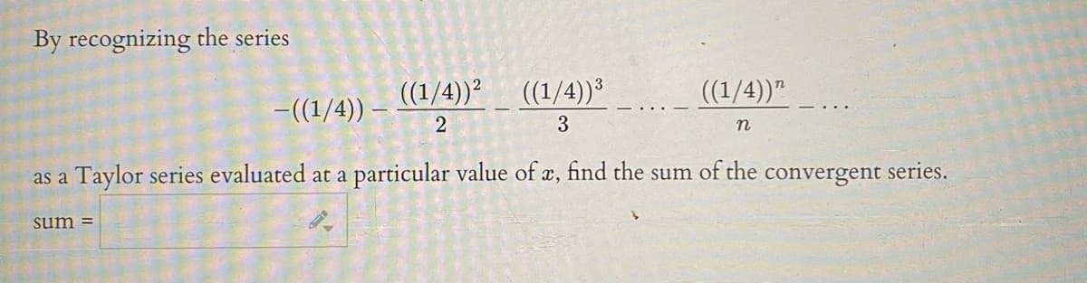 By recognizing the series
((1/4))² ((1/4))³
((1/4))"
-((1/4)) –
3
n
as a Taylor series evaluated at a
particular value of x, find the sum of the convergent series.
sum =
