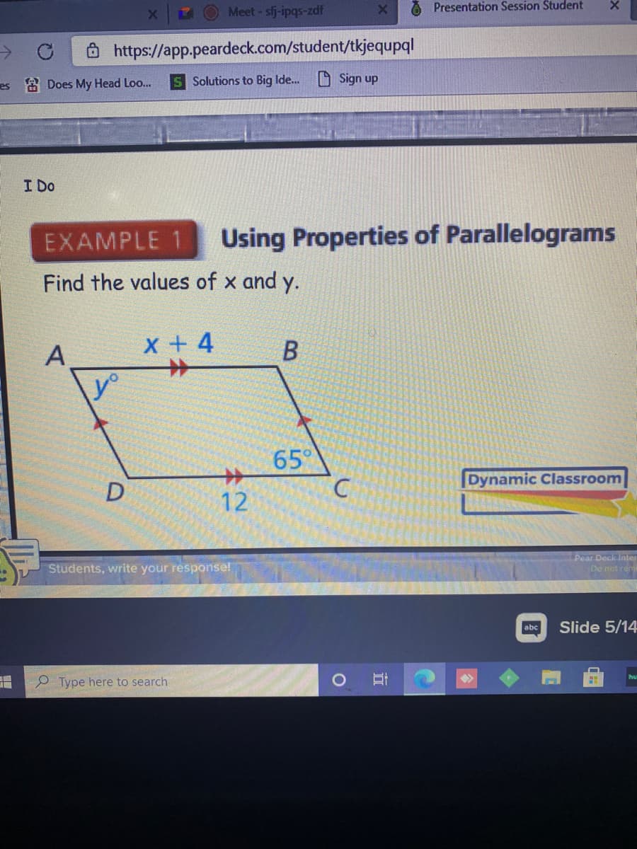 Presentation Session Student
Meet- sfj-ipqs-zdf
Ô https://app.peardeck.com/student/tkjequpql
es a Does My Head Loo...
S Solutions to Big Ide..O Sign up
I Do
EXAMPLE 1
Using Properties of Parallelograms
Find the values of x and y.
A
x + 4
В
65°
Dynamic Classroom
12
Students, write your response!
Pear Deck Inter
Do not ren
abc
Slide 5/14
P Type here to search
立
