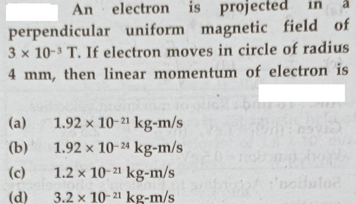 is projected
a
in
An electron
perpendicular uniform magnetic field of
3 x 10-3 T. If electron moves in circle of radius
4 mm, then linear momentum of electron is
(a)
1.92 x 10-21 kg-m/s
(b)
1.92 x 10-24 kg-m/s
(c)
1.2 x 10-21 kg-m/s
(d)
3.2 x 10-21 kg-m/s
