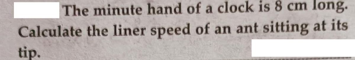 The minute hand of a clock is 8 cm long.
Calculate the liner speed of an ant sitting at its
tip.
