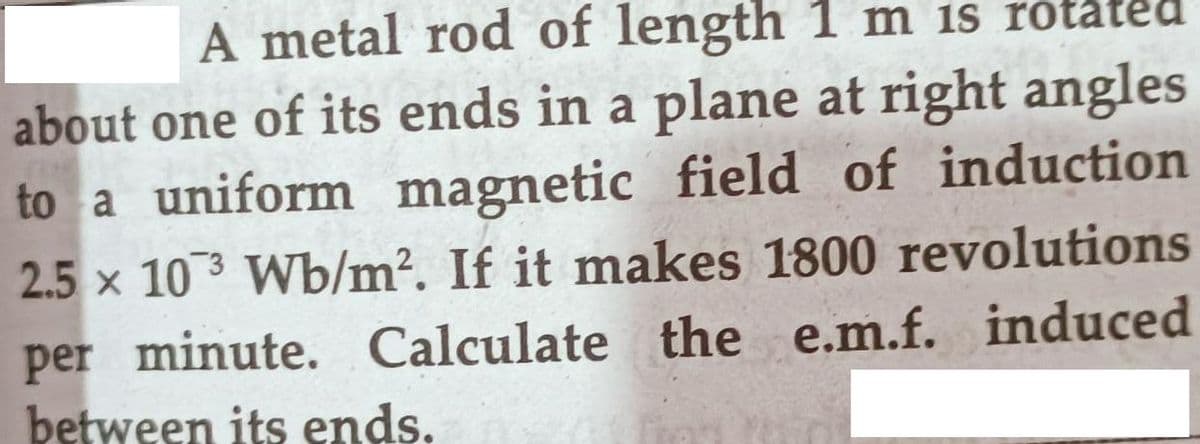 A metal rod of length 1 m is rota
about one of its ends in a plane at right angles
to a uniform magnetic field of induction
2.5 x 103 Wb/m². If it makes 1800 revolutions
per minute. Calculate the e.m.f. induced
between its ends.
