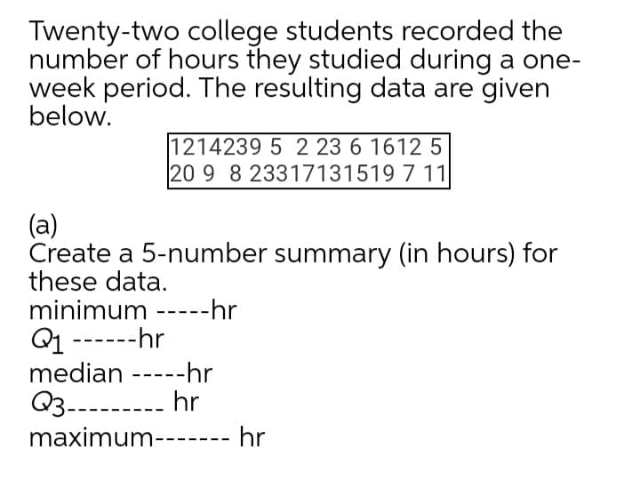 Twenty-two college students recorded the
number of hours they studied during a one-
week period. The resulting data are given
below.
1214239 5 2 23 6 1612 5
20 9 8 23317131519 7 11
(a)
Create a 5-number summary (in hours) for
these data.
minimum -----hr
Q1 ------hr
median -----hr
Q3--------- hr
maximum------- hr
