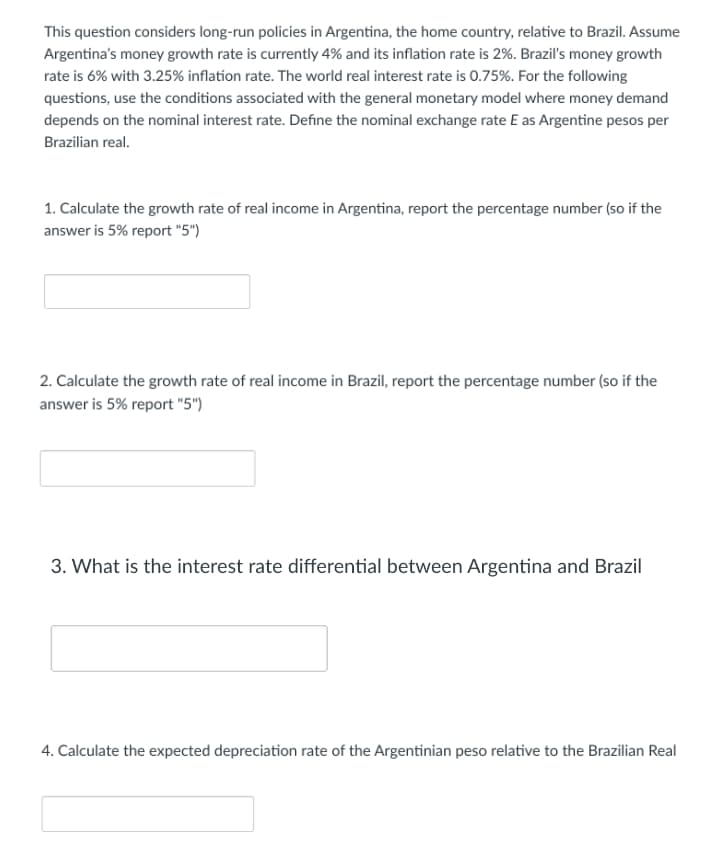 This question considers long-run policies in Argentina, the home country, relative to Brazil. Assume
Argentina's money growth rate is currently 4% and its inflation rate is 2%. Brazil's money growth
rate is 6% with 3.25% inflation rate. The world real interest rate is 0.75%. For the following
questions, use the conditions associated with the general monetary model where money demand
depends on the nominal interest rate. Define the nominal exchange rate E as Argentine pesos per
Brazilian real.
1. Calculate the growth rate of real income in Argentina, report the percentage number (so if the
answer is 5% report "5")
2. Calculate the growth rate of real income in Brazil, report the percentage number (so if the
answer is 5% report "5")
3. What is the interest rate differential between Argentina and Brazil
4. Calculate the expected depreciation rate of the Argentinian peso relative to the Brazilian Real
