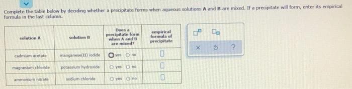 Complete the table below by deciding whether a preopitate forms when aqueous solutions A and Bare mixed. If a preoipitate will form, enter its empirical
formula in the last column.
Does a
precipitate form
when A and B
are mixed?
empirical
formula of
precipitate
solution A
solution B
cadmium acetate
manganese() iodide
Oves O no
magnesium chloride
potassium hydraxide
O yes O no
ammonium nitrate
sodium chloride
O yes O no
