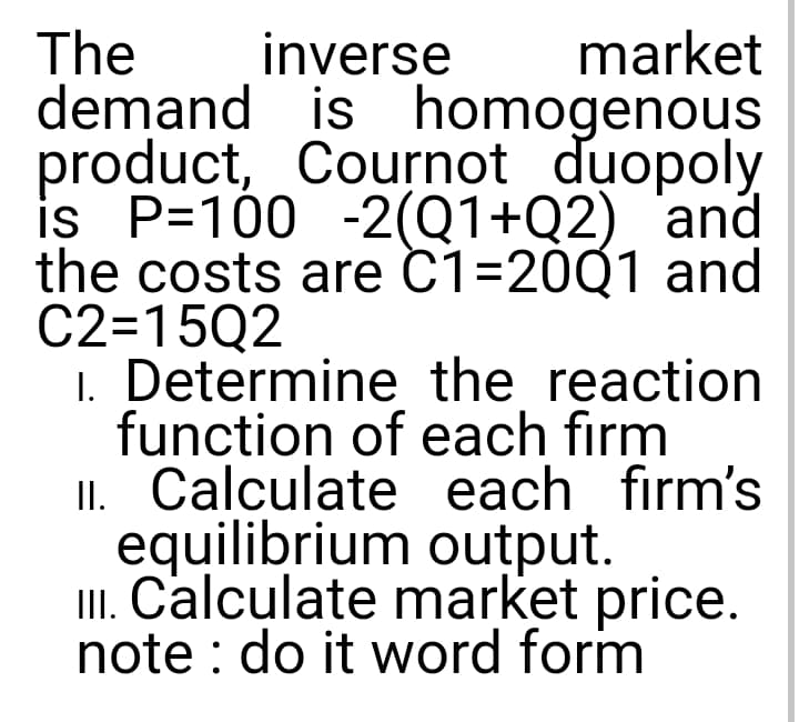 The
demand is homogenous
product, Cournot duopoly
is P=100 -2(Q1+Q2) and
the costs are C1=20Q1 and
C2=15Q2
1. Determine the reaction
function of each firm
II. Calculate each firm's
equilibrium output.
II. Calculate market price.
note : do it word form
inverse
market
