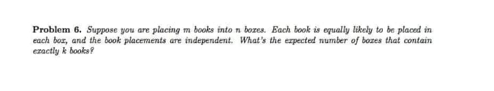 Problem 6. Suppose you are placing m books into n bores. Each book is equally likely to be placed in
each bor, and the book placements are independent. What's the erpected number of bozes that contain
exactly k books?
