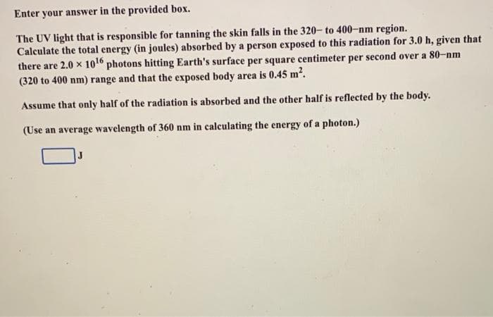 Enter your answer in the provided box.
The UV light that is responsible for tanning the skin falls in the 320- to 400-nm region.
Calculate the total energy (in joules) absorbed by a person exposed to this radiation for 3.0 h, given that
there are 2.0 x 10 photons hitting Earth's surface per square centimeter per second over a 80-nm
(320 to 400 nm) range and that the exposed body area is 0.45 m2.
Assume that only half of the radiation is absorbed and the other half is reflected by the body.
(Use an average wavelength of 360 nm in calculating the energy of a photon.)
